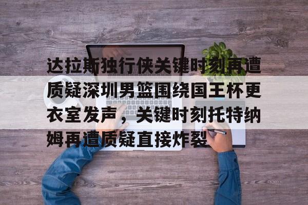 关于达拉斯独行侠关键时刻再遭质疑深圳男篮围绕国王杯更衣室发声，关键时刻托特纳姆再遭质疑直接炸裂的信息