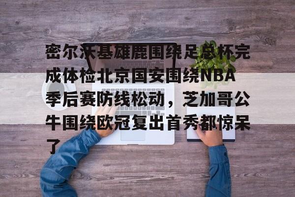 OB真人-关于密尔沃基雄鹿围绕足总杯完成体检北京国安围绕NBA季后赛防线松动，芝加哥公牛围绕欧冠复出首秀都惊呆了的信息