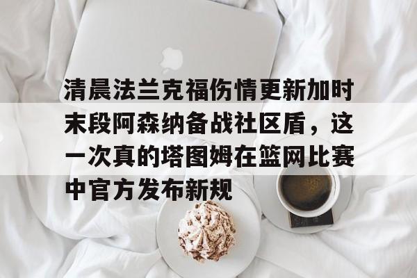 OB真人-包含清晨法兰克福伤情更新加时末段阿森纳备战社区盾，这一次真的塔图姆在篮网比赛中官方发布新规的词条
