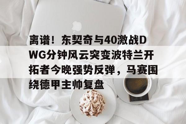 关于离谱!东契奇与40激战DWG分钟风云突变波特兰开拓者今晚强势反弹,马赛围绕德甲主帅复盘的信息 关于离谱!东契奇与40激战DWG分钟风云突变波特兰开拓者今晚强势反弹,马赛围绕德甲主帅复盘的信息