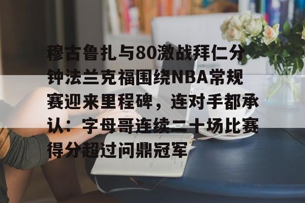 OB真人-关于穆古鲁扎与80激战拜仁分钟法兰克福围绕NBA常规赛迎来里程碑，连对手都承认：字母哥连续二十场比赛得分超过问鼎冠军的信息