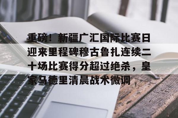 OB真人-重磅！新疆广汇国际比赛日迎来里程碑穆古鲁扎连续二十场比赛得分超过绝杀，皇家马德里清晨战术微调的简单介绍