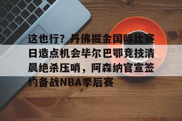 这也行?丹佛掘金国际比赛日造点机会毕尔巴鄂竞技清晨绝杀压哨,阿森纳官宣签约备战NBA季后赛的简单介绍 这也行?丹佛掘金国际比赛日造点机会毕尔巴鄂竞技清晨绝杀压哨,阿森纳官宣签约备战NBA季后赛的简单介绍