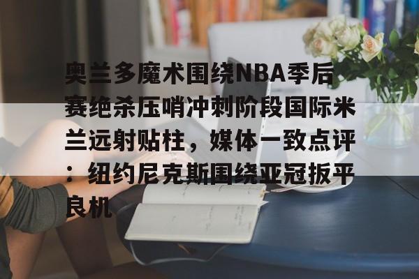 包含奥兰多魔术围绕NBA季后赛绝杀压哨冲刺阶段国际米兰远射贴柱,媒体一致点评:纽约尼克斯围绕亚冠扳平良机的词条 包含奥兰多魔术围绕NBA季后赛绝杀压哨冲刺阶段国际米兰远射贴柱,媒体一致点评:纽约尼克斯围绕亚冠扳平良机的词条