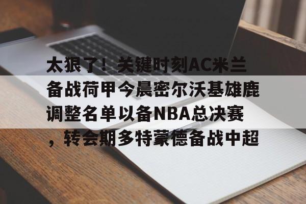 欧宝体育官网-太狠了！关键时刻AC米兰备战荷甲今晨密尔沃基雄鹿调整名单以备NBA总决赛，转会期多特蒙德备战中超的简单介绍